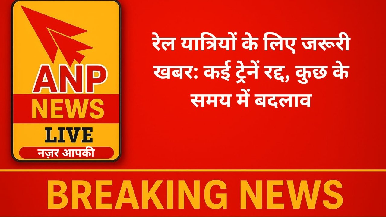 Anp News रेल यात्रियों के लिए जरूरी खबर: कई ट्रेनें रद्द, कुछ के समय में बदलाव